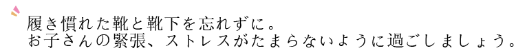 履き慣れた靴と靴下を忘れずに。お子さんの緊張、ストレスがたまらないように過ごしましょう。